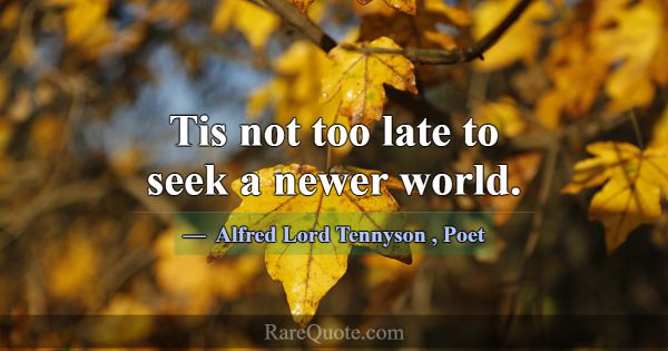 Tis not too late to seek a newer world.... -Alfred Lord Tennyson