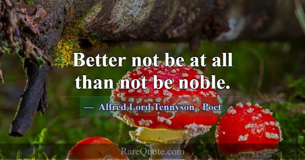 Better not be at all than not be noble.... -Alfred Lord Tennyson