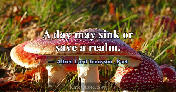 A day may sink or save a realm.... -Alfred Lord Tennyson