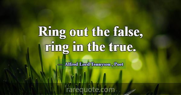 Ring out the false, ring in the true.... -Alfred Lord Tennyson