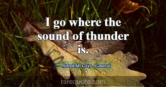 I go where the sound of thunder is.... -Alfred M. Gray