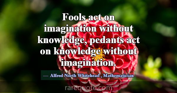 Fools act on imagination without knowledge, pedant... -Alfred North Whitehead