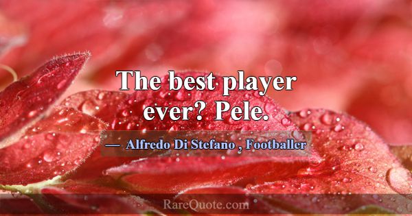 The best player ever? Pele.... -Alfredo Di Stefano