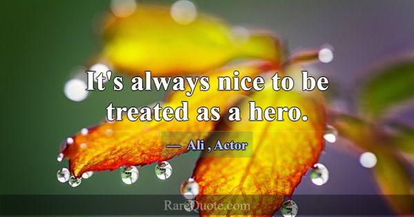 It's always nice to be treated as a hero.... -Ali