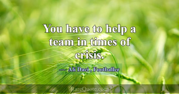 You have to help a team in times of crisis.... -Ali Daei