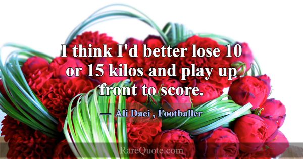 I think I'd better lose 10 or 15 kilos and play up... -Ali Daei