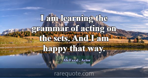I am learning the grammar of acting on the sets. A... -Ali Fazal