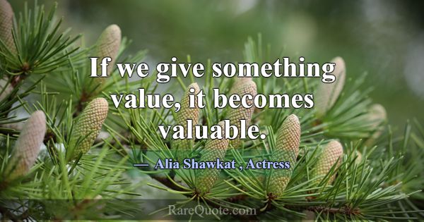 If we give something value, it becomes valuable.... -Alia Shawkat