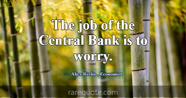 The job of the Central Bank is to worry.... -Alice Rivlin