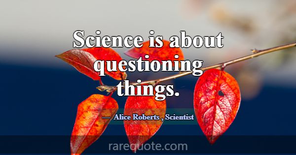 Science is about questioning things.... -Alice Roberts