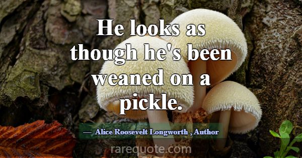 He looks as though he's been weaned on a pickle.... -Alice Roosevelt Longworth
