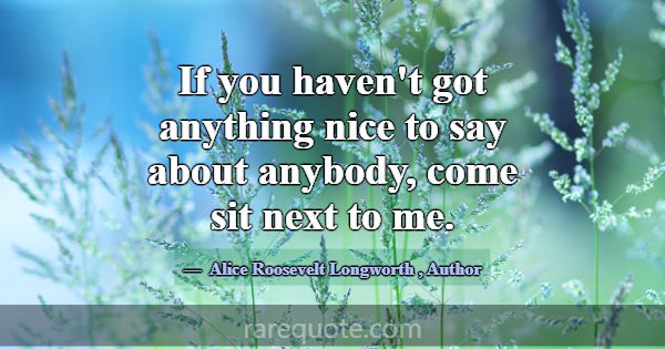 If you haven't got anything nice to say about anyb... -Alice Roosevelt Longworth