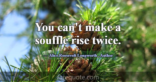 You can't make a souffle rise twice.... -Alice Roosevelt Longworth