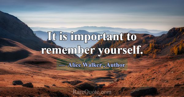 It is important to remember yourself.... -Alice Walker