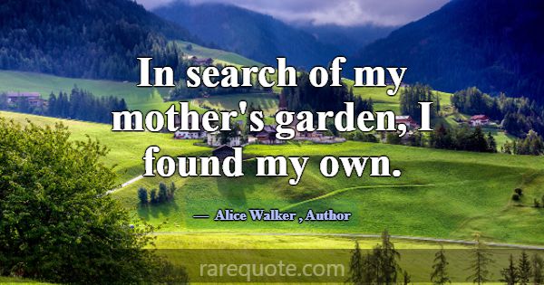 In search of my mother's garden, I found my own.... -Alice Walker