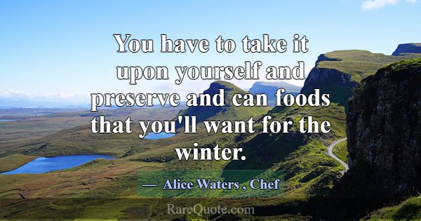You have to take it upon yourself and preserve and... -Alice Waters