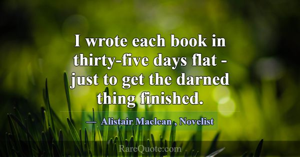 I wrote each book in thirty-five days flat - just ... -Alistair Maclean