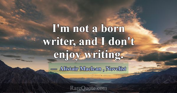 I'm not a born writer, and I don't enjoy writing.... -Alistair Maclean