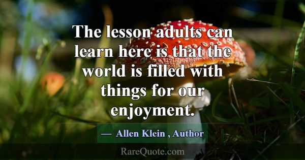 The lesson adults can learn here is that the world... -Allen Klein