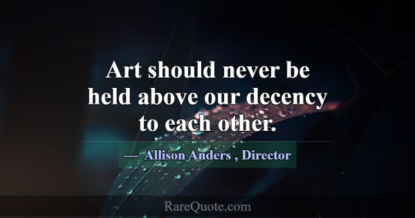 Art should never be held above our decency to each... -Allison Anders