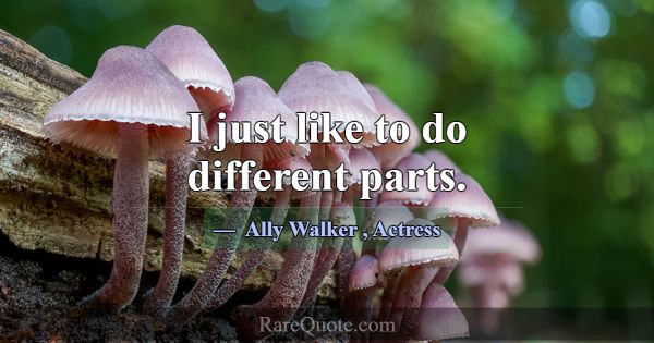 I just like to do different parts.... -Ally Walker