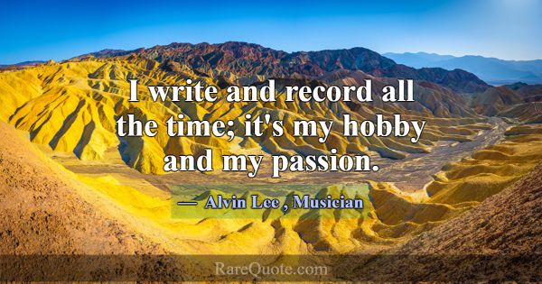 I write and record all the time; it's my hobby and... -Alvin Lee