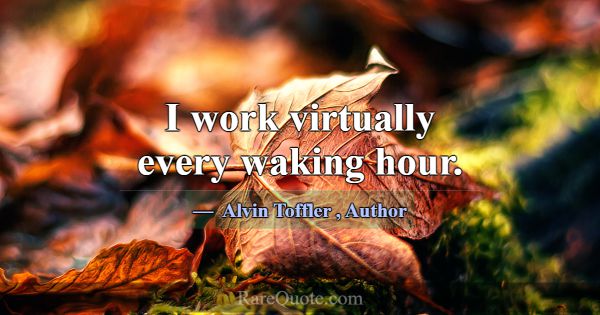 I work virtually every waking hour.... -Alvin Toffler