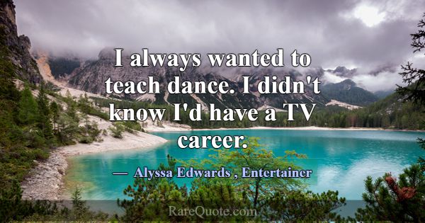 I always wanted to teach dance. I didn't know I'd ... -Alyssa Edwards