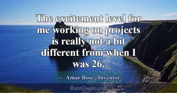 The excitement level for me working on projects is... -Amar Bose