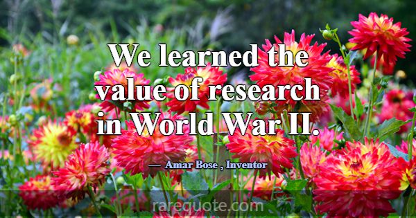 We learned the value of research in World War II.... -Amar Bose