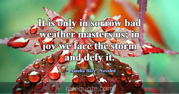 It is only in sorrow bad weather masters us; in jo... -Amelia Barr