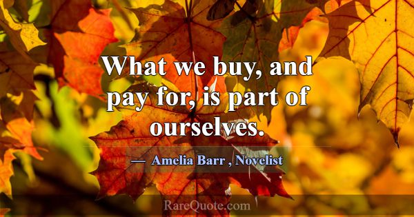 What we buy, and pay for, is part of ourselves.... -Amelia Barr