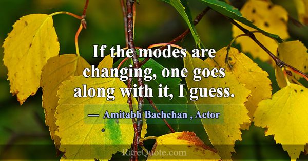 If the modes are changing, one goes along with it,... -Amitabh Bachchan