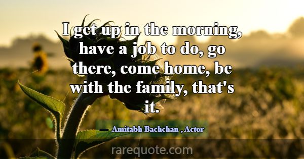 I get up in the morning, have a job to do, go ther... -Amitabh Bachchan
