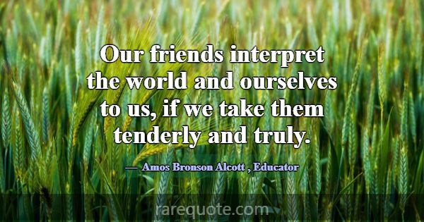 Our friends interpret the world and ourselves to u... -Amos Bronson Alcott