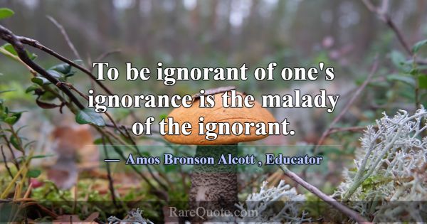 To be ignorant of one's ignorance is the malady of... -Amos Bronson Alcott