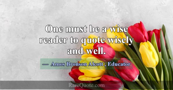 One must be a wise reader to quote wisely and well... -Amos Bronson Alcott