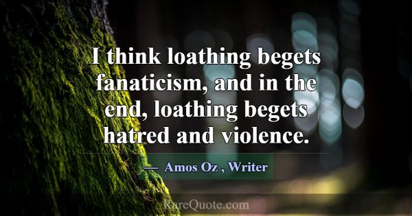 I think loathing begets fanaticism, and in the end... -Amos Oz