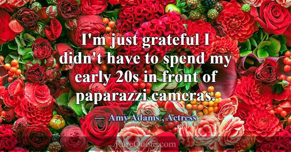 I'm just grateful I didn't have to spend my early ... -Amy Adams