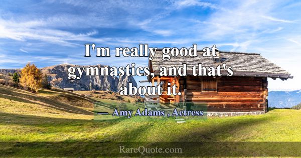 I'm really good at gymnastics, and that's about it... -Amy Adams