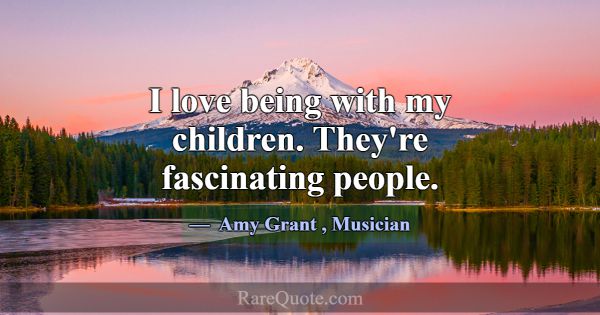 I love being with my children. They're fascinating... -Amy Grant