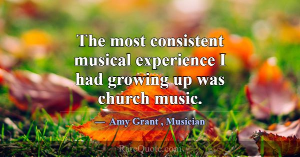 The most consistent musical experience I had growi... -Amy Grant