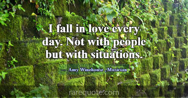 I fall in love every day. Not with people but with... -Amy Winehouse