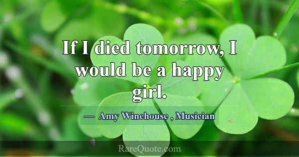 If I died tomorrow, I would be a happy girl.... -Amy Winehouse