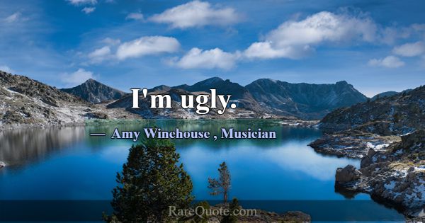 I'm ugly.... -Amy Winehouse