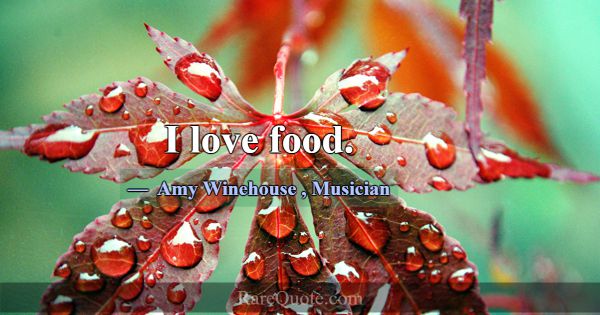 I love food.... -Amy Winehouse