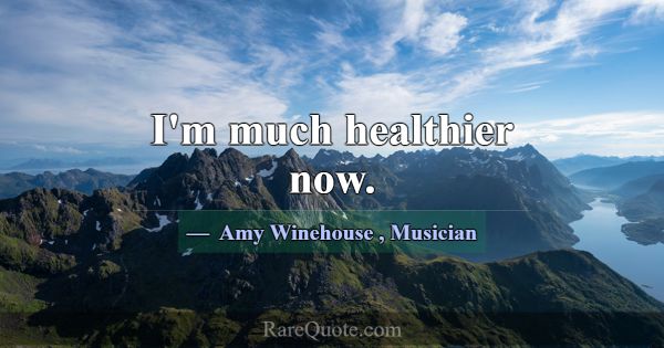 I'm much healthier now.... -Amy Winehouse