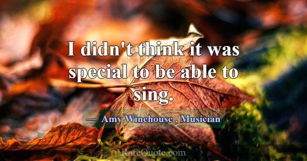 I didn't think it was special to be able to sing.... -Amy Winehouse