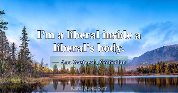 I'm a liberal inside a liberal's body.... -Ana Gasteyer