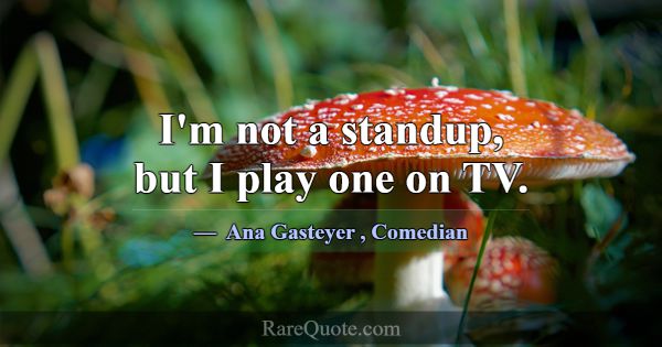 I'm not a standup, but I play one on TV.... -Ana Gasteyer